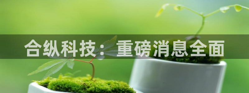 合纵科技：重磅消息全面
